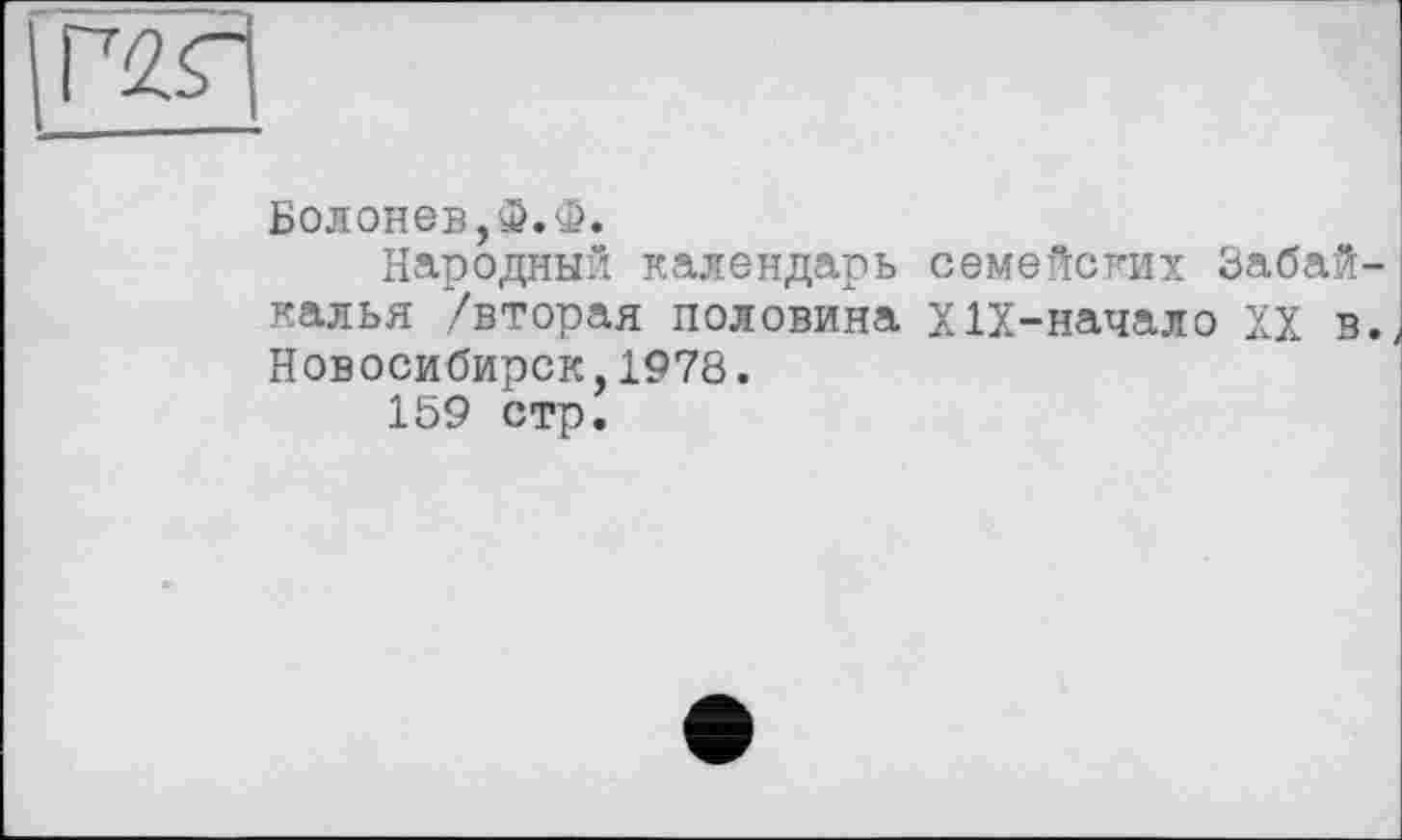 ﻿Г2Г
Болонев,Ф.Ф.
Народный календарь семейских Забайкалья /вторая половина ХІХ-начало XX в. Новосибирск,1978.
159 стр.